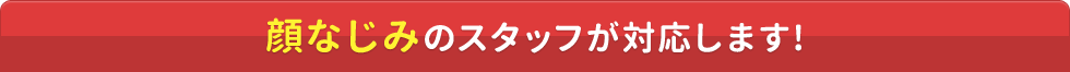 顔なじみのスタッフが対応します